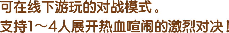 可在线下游玩的对战模式。支持1～4人展开热血喧闹的激烈对决！